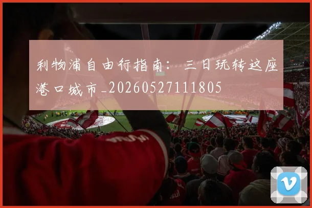 利物浦自由行指南：三日玩转这座港口城市_20260527111805