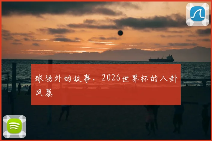 球场外的故事,2026世界杯的八卦风暴