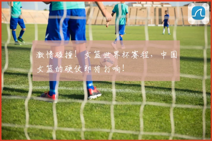 激情碰撞！女篮世界杯赛程，中国女篮的硬仗即将打响！