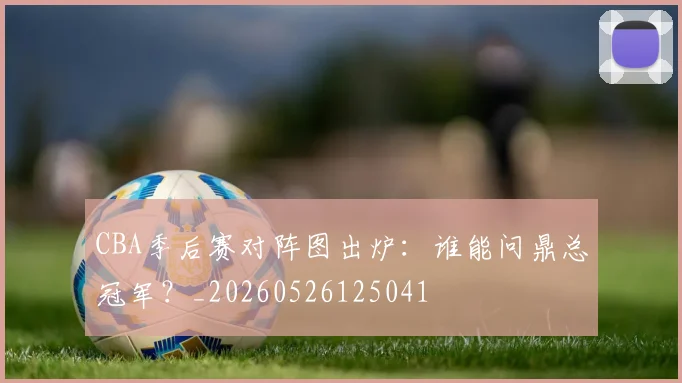 CBA季后赛对阵图出炉：谁能问鼎总冠军？_20260526125041