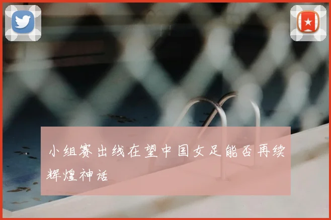 小组赛出线在望中国女足能否再续辉煌神话