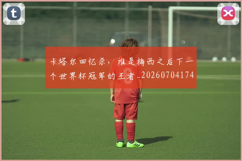 卡塔尔回忆杀，谁是梅西之后下一个世界杯冠军的王者_20260704174608