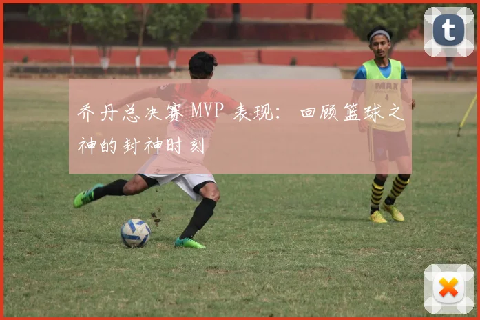 乔丹总决赛 MVP 表现：回顾篮球之神的封神时刻