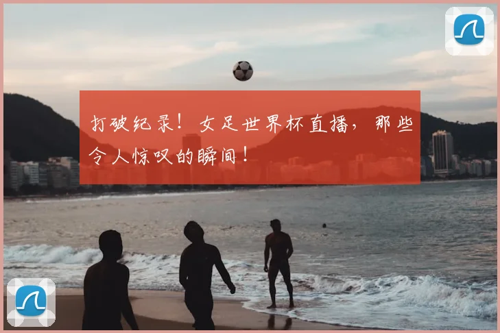 打破纪录！女足世界杯直播，那些令人惊叹的瞬间！