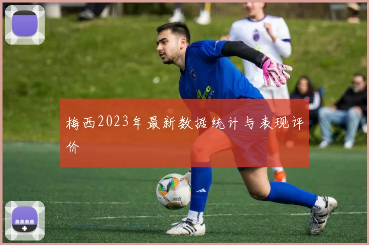 梅西2023年最新数据统计与表现评价