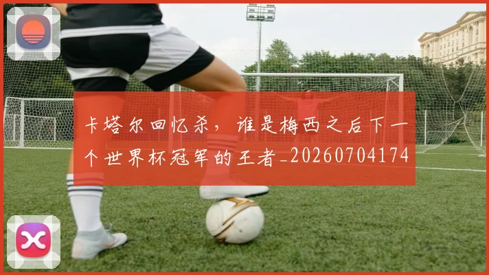 卡塔尔回忆杀，谁是梅西之后下一个世界杯冠军的王者_20260704174608