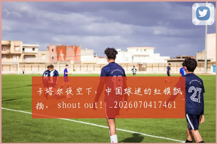 卡塔尔夜空下,中国球迷的红旗飘扬, shout out!_20260704174611