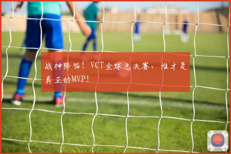 战神降临！VCT全球总决赛，谁才是真正的MVP！