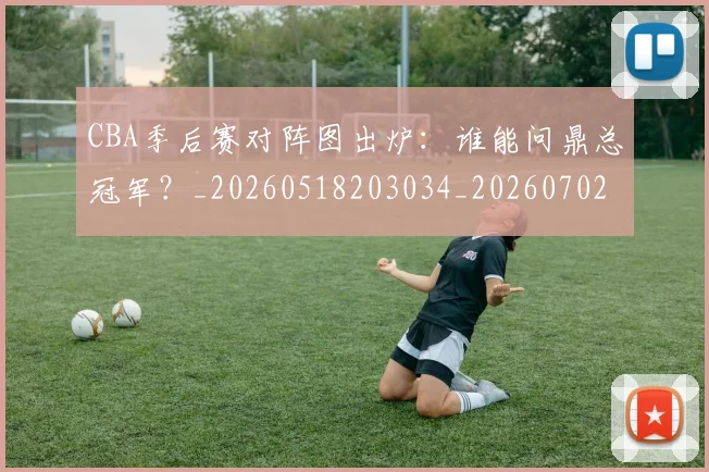 CBA季后赛对阵图出炉:谁能问鼎总冠军?_20260518203034_20260702035752