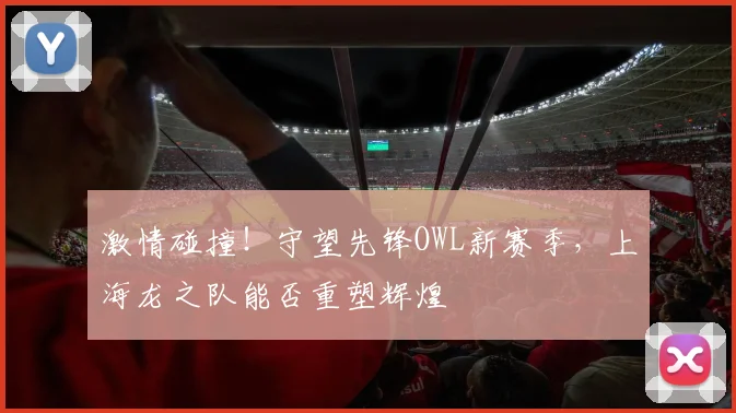 激情碰撞!守望先锋OWL新赛季,上海龙之队能否重塑辉煌