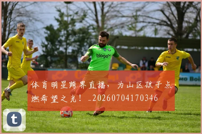 体育明星跨界直播，为山区孩子点燃希望之光！_20260704170346