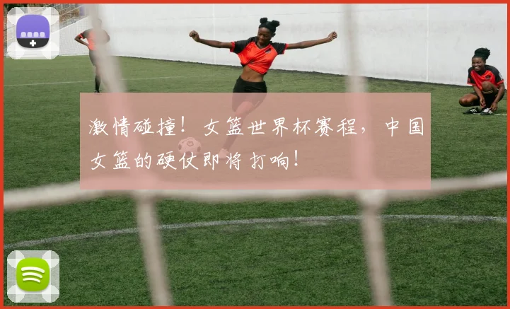 激情碰撞！女篮世界杯赛程，中国女篮的硬仗即将打响！