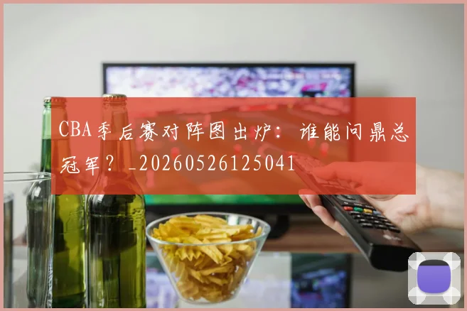 CBA季后赛对阵图出炉:谁能问鼎总冠军?_20260526125041