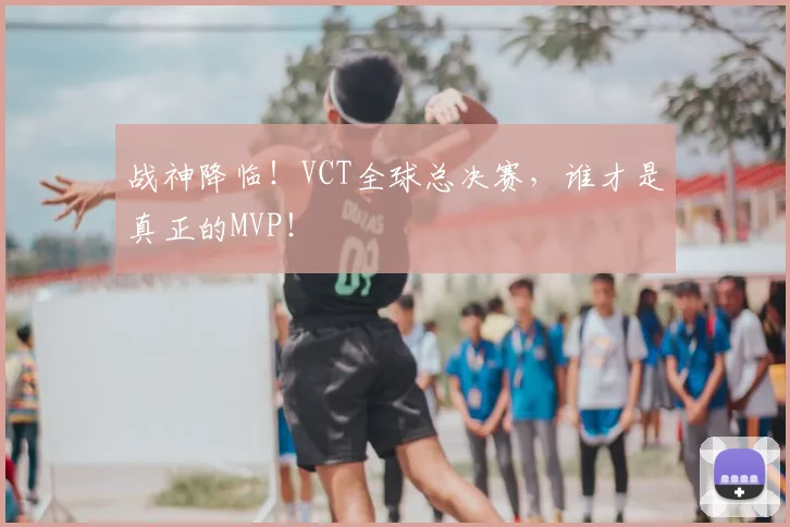 战神降临！VCT全球总决赛，谁才是真正的MVP！